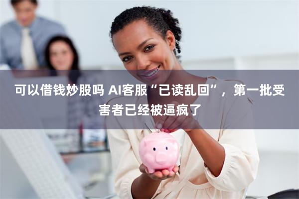 可以借钱炒股吗 AI客服“已读乱回”，第一批受害者已经被逼疯了