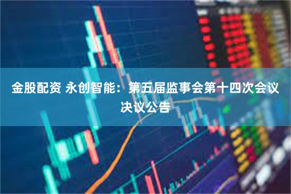 金股配资 永创智能：第五届监事会第十四次会议决议公告