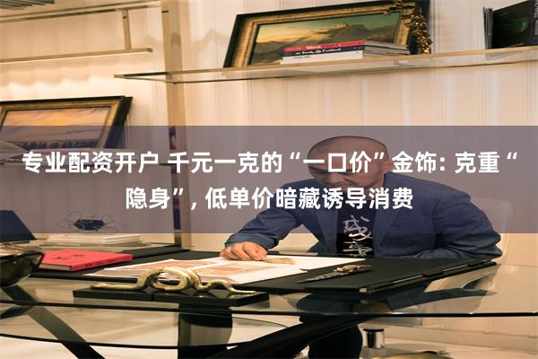 专业配资开户 千元一克的“一口价”金饰: 克重“隐身”, 低单价暗藏诱导消费