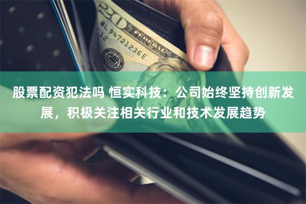 股票配资犯法吗 恒实科技：公司始终坚持创新发展，积极关注相关行业和技术发展趋势