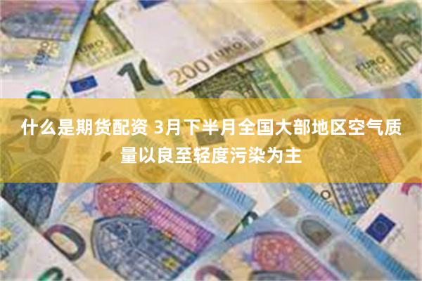 什么是期货配资 3月下半月全国大部地区空气质量以良至轻度污染为主