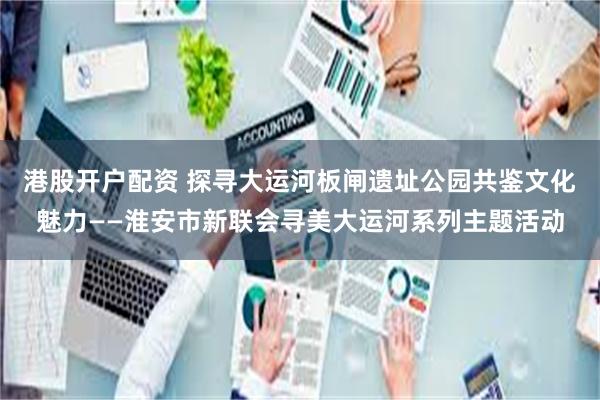 港股开户配资 探寻大运河板闸遗址公园共鉴文化魅力——淮安市新联会寻美大运河系列主题活动