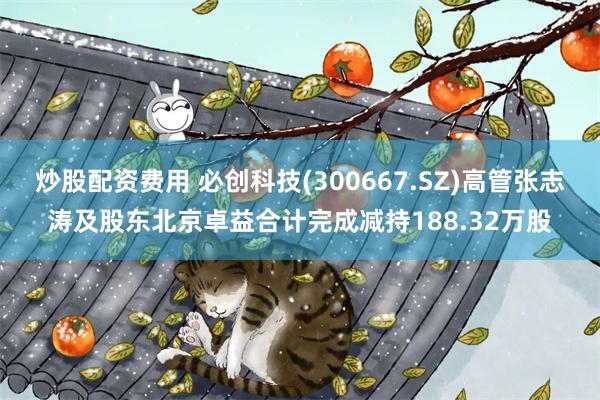 炒股配资费用 必创科技(300667.SZ)高管张志涛及股东北京卓益合计完成减持188.32万股