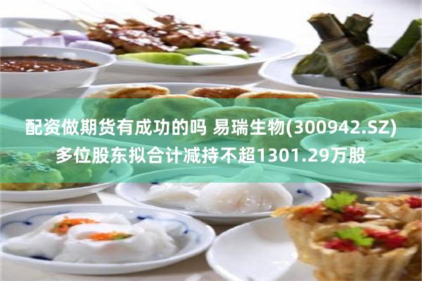 配资做期货有成功的吗 易瑞生物(300942.SZ)多位股东拟合计减持不超1301.29万股