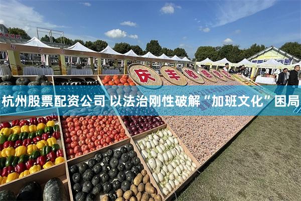 杭州股票配资公司 以法治刚性破解“加班文化”困局