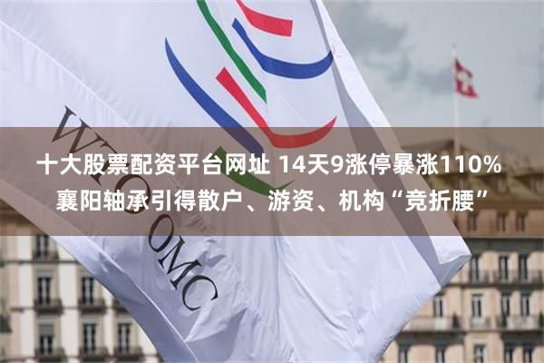 十大股票配资平台网址 14天9涨停暴涨110% 襄阳轴承引得散户、游资、机构“竞折腰”