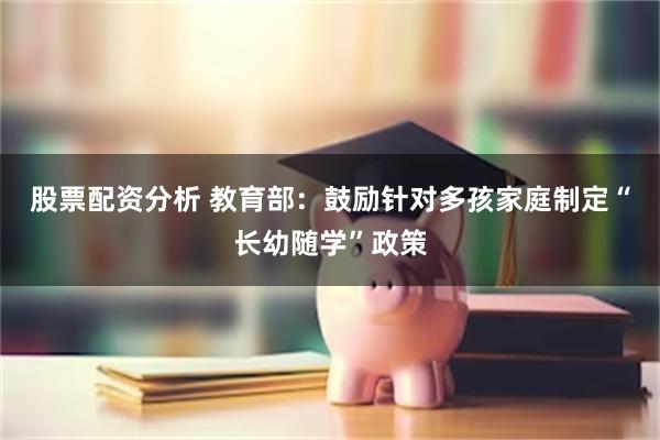 股票配资分析 教育部：鼓励针对多孩家庭制定“长幼随学”政策