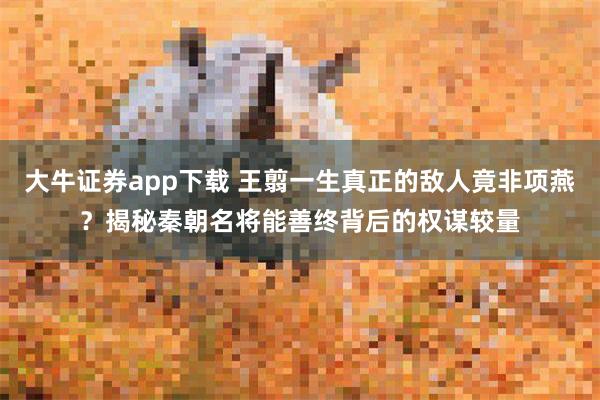 大牛证券app下载 王翦一生真正的敌人竟非项燕？揭秘秦朝名将能善终背后的权谋较量