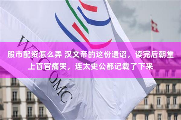 股市配资怎么弄 汉文帝的这份遗诏，读完后朝堂上百官痛哭，连太史公都记载了下来