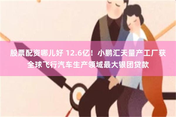 股票配资哪儿好 12.6亿！小鹏汇天量产工厂获全球飞行汽车生产领域最大银团贷款