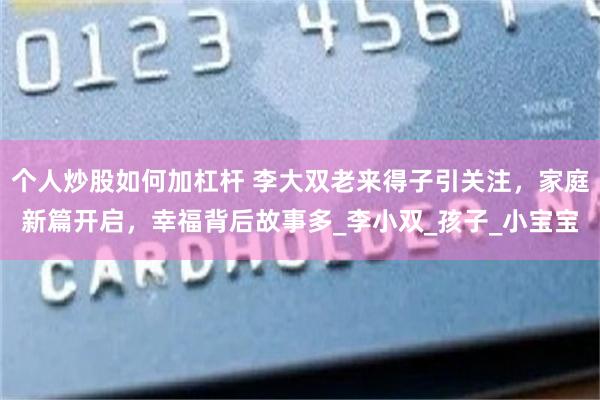 个人炒股如何加杠杆 李大双老来得子引关注，家庭新篇开启，幸福背后故事多_李小双_孩子_小宝宝