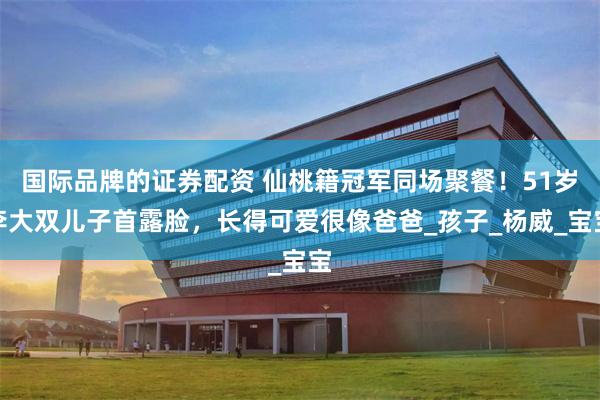 国际品牌的证券配资 仙桃籍冠军同场聚餐！51岁李大双儿子首露脸，长得可爱很像爸爸_孩子_杨威_宝宝