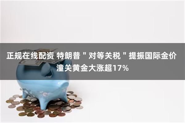正规在线配资 特朗普＂对等关税＂提振国际金价 潼关黄金大涨超17%