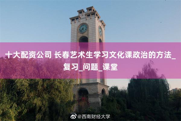 十大配资公司 长春艺术生学习文化课政治的方法_复习_问题_课堂