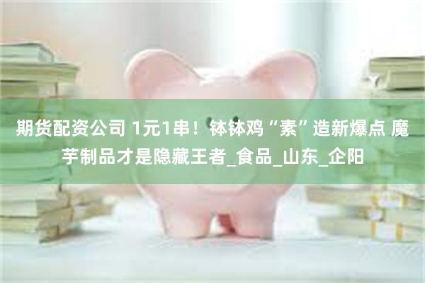 期货配资公司 1元1串！钵钵鸡“素”造新爆点 魔芋制品才是隐藏王者_食品_山东_企阳
