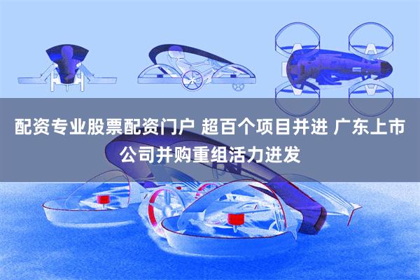 配资专业股票配资门户 超百个项目并进 广东上市公司并购重组活力迸发