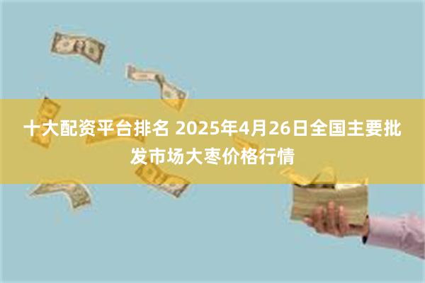 十大配资平台排名 2025年4月26日全国主要批发市场大枣价格行情