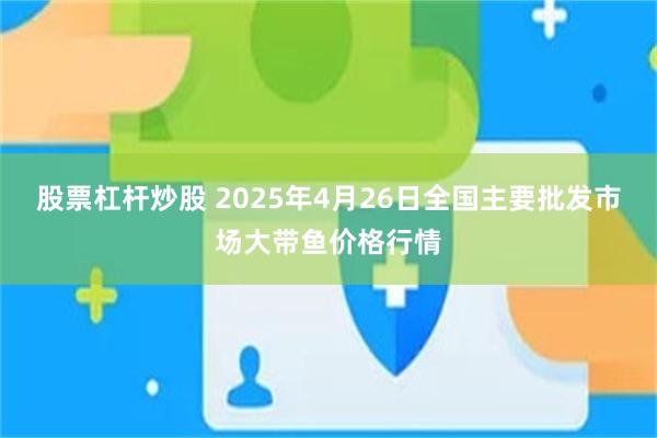 股票杠杆炒股 2025年4月26日全国主要批发市场大带鱼价格行情