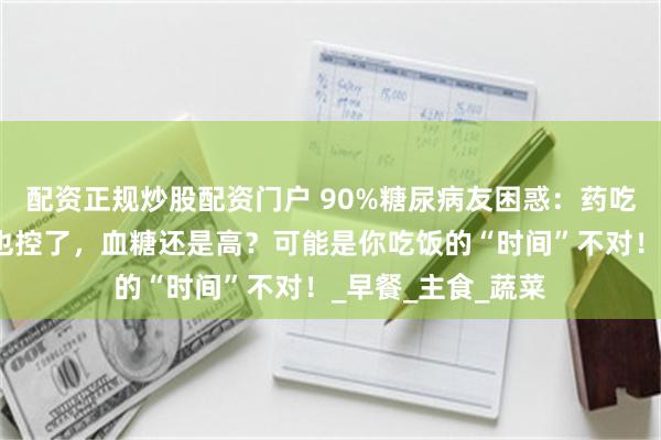 配资正规炒股配资门户 90%糖尿病友困惑：药吃了也运动了，饭也控了，血糖还是高？可能是你吃饭的“时间”不对！_早餐_主食_蔬菜