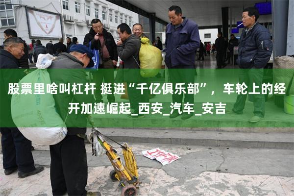 股票里啥叫杠杆 挺进“千亿俱乐部”，车轮上的经开加速崛起_西安_汽车_安吉