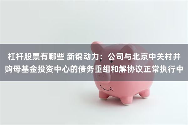 杠杆股票有哪些 新锦动力：公司与北京中关村并购母基金投资中心的债务重组和解协议正常执行中