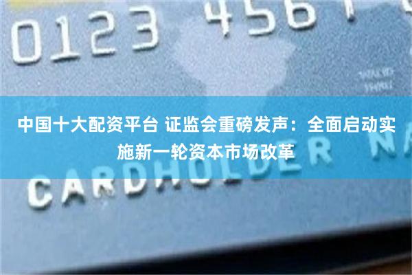 中国十大配资平台 证监会重磅发声：全面启动实施新一轮资本市场改革