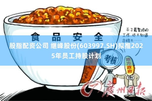 股指配资公司 继峰股份(603997.SH)拟推2025年员工持股计划
