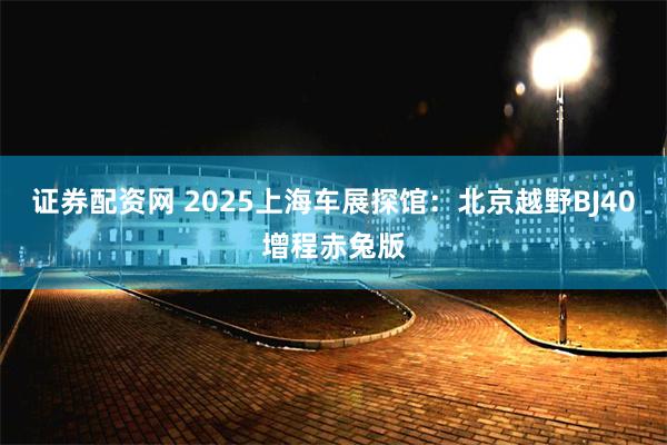 证券配资网 2025上海车展探馆：北京越野BJ40增程赤兔版