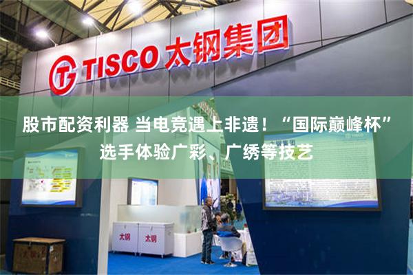 股市配资利器 当电竞遇上非遗！“国际巅峰杯”选手体验广彩、广绣等技艺