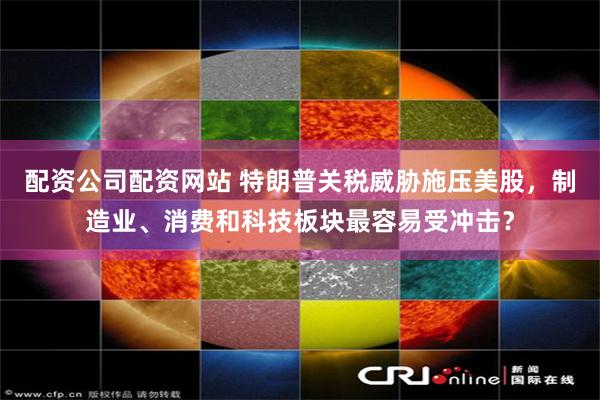 配资公司配资网站 特朗普关税威胁施压美股，制造业、消费和科技板块最容易受冲击？