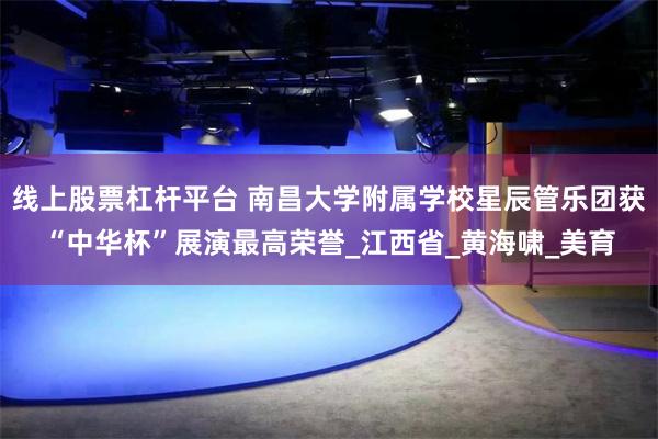 线上股票杠杆平台 南昌大学附属学校星辰管乐团获“中华杯”展演最高荣誉_江西省_黄海啸_美育