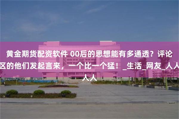 黄金期货配资软件 00后的思想能有多通透？评论区的他们发起言来，一个比一个猛！_生活_网友_人人