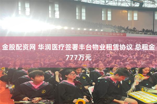 金股配资网 华润医疗签署丰台物业租赁协议 总租金777万元