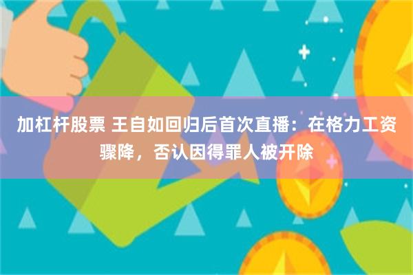加杠杆股票 王自如回归后首次直播：在格力工资骤降，否认因得罪人被开除