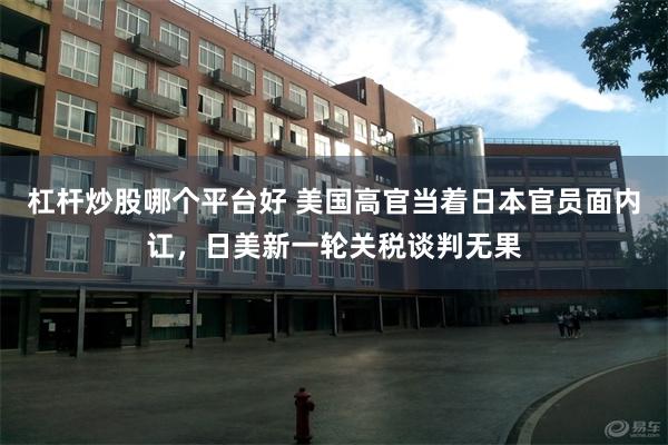 杠杆炒股哪个平台好 美国高官当着日本官员面内讧，日美新一轮关税谈判无果