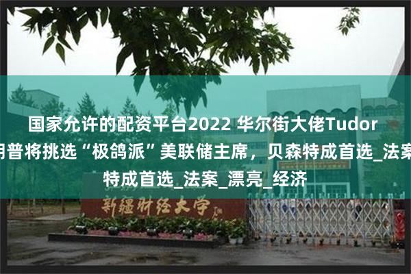 国家允许的配资平台2022 华尔街大佬Tudor Jones：特朗普将挑选“极鸽派”美联储主席，贝森特成首选_法案_漂亮_经济