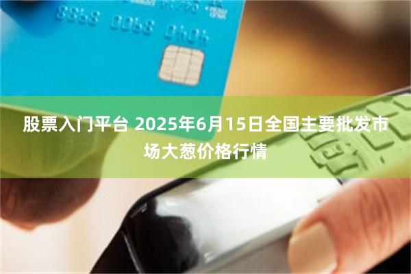 股票入门平台 2025年6月15日全国主要批发市场大葱价格行情