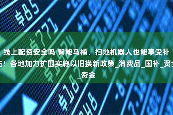 线上配资安全吗 智能马桶、扫地机器人也能享受补贴！各地加力扩围实施以旧换新政策_消费品_国补_资金