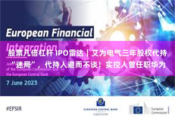 股票几倍杠杆 IPO雷达｜艾为电气三年股权代持“迷局”，代持人避而不谈！实控人曾任职华为