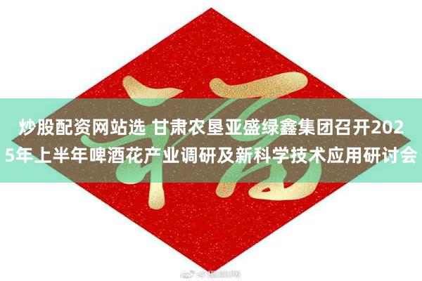 炒股配资网站选 甘肃农垦亚盛绿鑫集团召开2025年上半年啤酒花产业调研及新科学技术应用研讨会