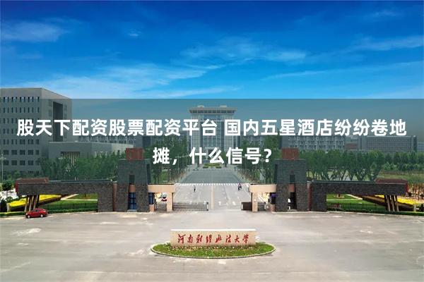 股天下配资股票配资平台 国内五星酒店纷纷卷地摊，什么信号？