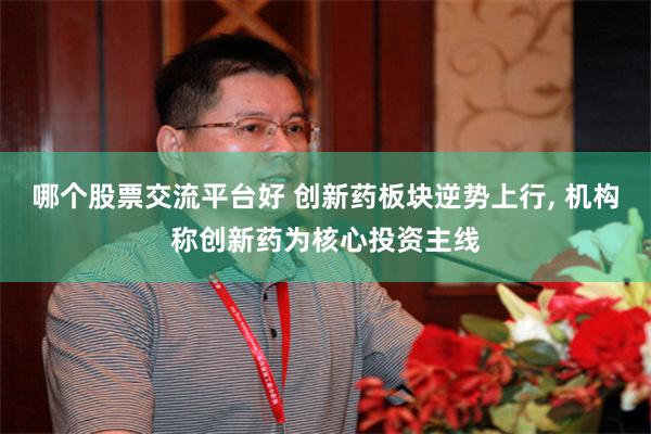 哪个股票交流平台好 创新药板块逆势上行, 机构称创新药为核心投资主线