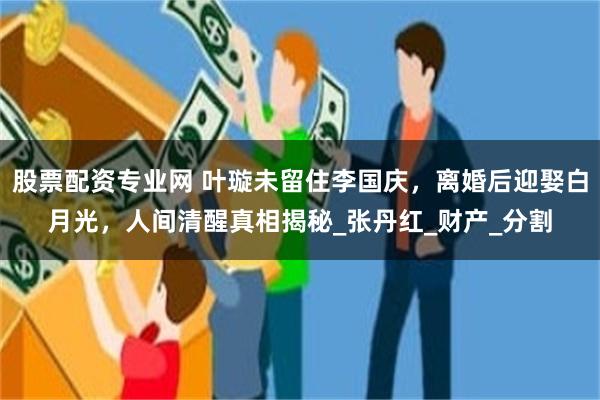 股票配资专业网 叶璇未留住李国庆，离婚后迎娶白月光，人间清醒真相揭秘_张丹红_财产_分割