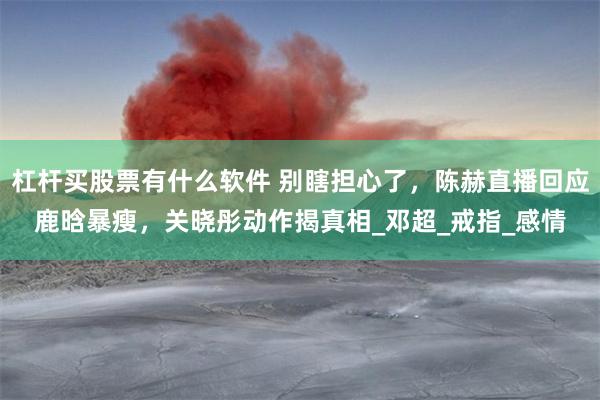 杠杆买股票有什么软件 别瞎担心了，陈赫直播回应鹿晗暴瘦，关晓彤动作揭真相_邓超_戒指_感情