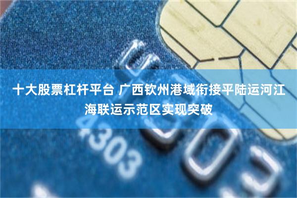 十大股票杠杆平台 广西钦州港域衔接平陆运河江海联运示范区实现突破
