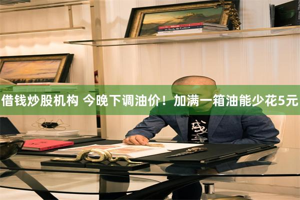借钱炒股机构 今晚下调油价！加满一箱油能少花5元