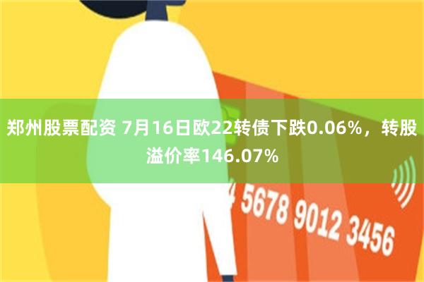 郑州股票配资 7月16日欧22转债下跌0.06%，转股溢价率146.07%
