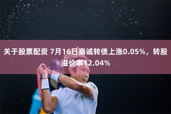 关于股票配资 7月16日嘉诚转债上涨0.05%，转股溢价率12.04%