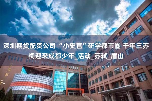 深圳期货配资公司 “小史官”研学都市圈 千年三苏祠迎来成都少年_活动_苏轼_眉山