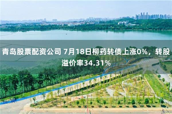 青岛股票配资公司 7月18日柳药转债上涨0%，转股溢价率34.31%